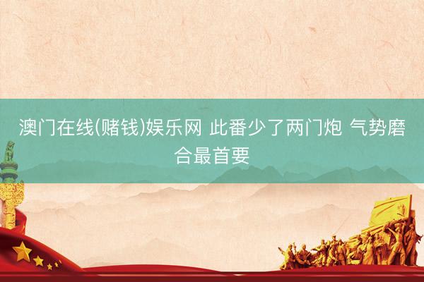澳门在线(赌钱)娱乐网 此番少了两门炮 气势磨合最首要