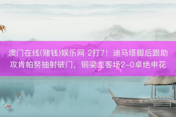 澳门在线(赌钱)娱乐网 2打7！迪马塔脚后跟助攻肯帕努抽射破门，铜梁龙客场2-0卓绝申花