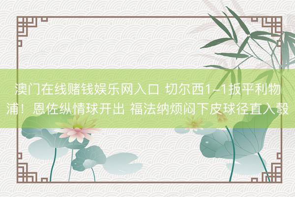 澳门在线赌钱娱乐网入口 切尔西1-1扳平利物浦!恩佐纵情球开出 福法纳烦闷下皮球径直入彀