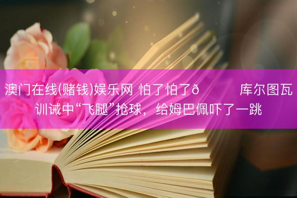 澳门在线(赌钱)娱乐网 怕了怕了😂库尔图瓦训诫中“飞腿”抢球，给姆巴佩吓了一跳