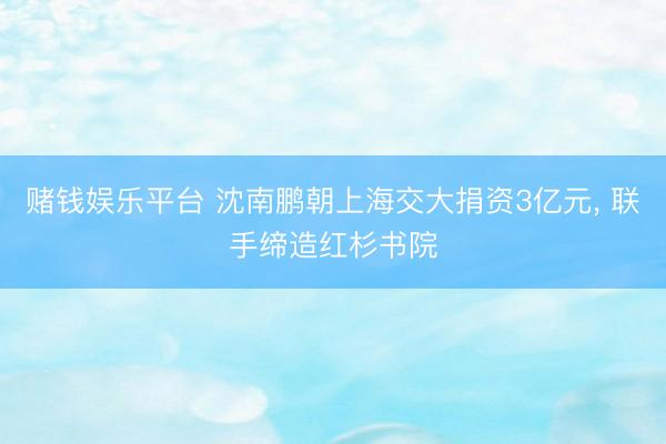赌钱娱乐平台 沈南鹏朝上海交大捐资3亿元， 联手缔造红杉书院