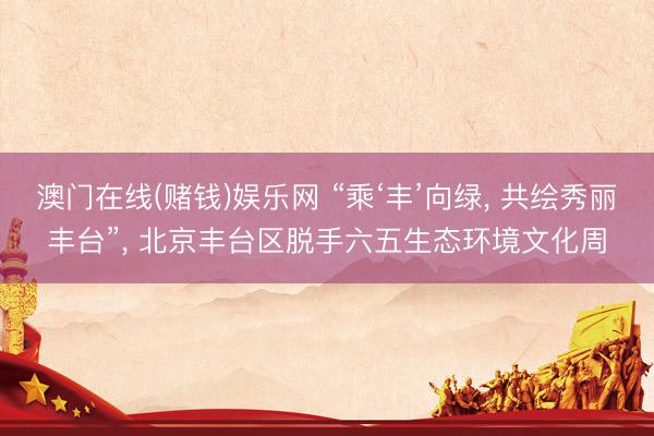 澳门在线(赌钱)娱乐网 “乘‘丰’向绿, 共绘秀丽丰台”, 北京丰台区脱手六五生态环境文化周