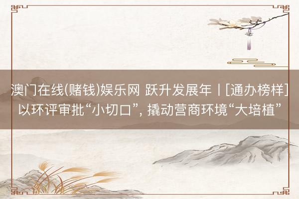 澳门在线(赌钱)娱乐网 跃升发展年丨[通办榜样]以环评审批“小切口”， 撬动营商环境“大培植”
