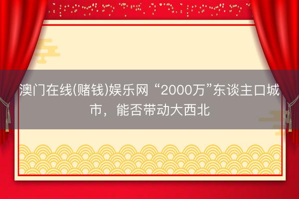 澳门在线(赌钱)娱乐网 “2000万”东谈主口城市，能否带动大西北