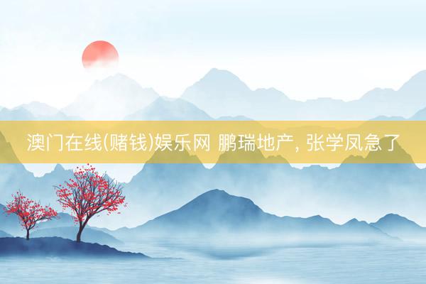 澳门在线(赌钱)娱乐网 鹏瑞地产， 张学凤急了