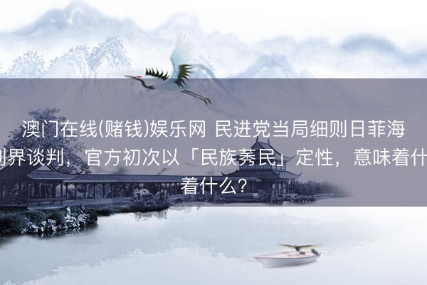 澳门在线(赌钱)娱乐网 民进党当局细则日菲海域划界谈判，官方初次以「民族莠民」定性，意味着什么？