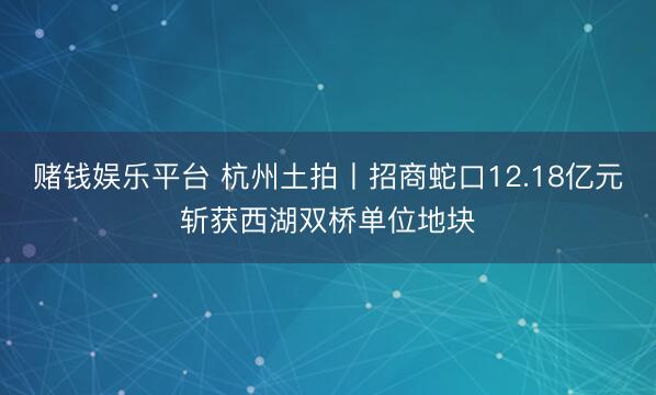 赌钱娱乐平台 杭州土拍丨招商蛇口12.18亿元斩获西湖双桥单位地块