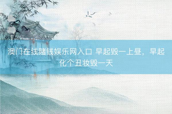 澳门在线赌钱娱乐网入口 早起毁一上昼，早起化个丑妆毁一天