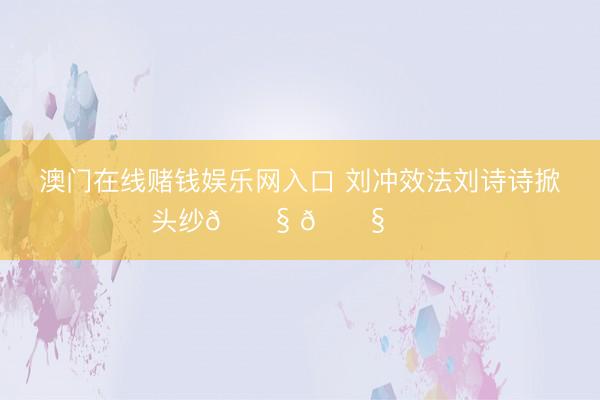 澳门在线赌钱娱乐网入口 刘冲效法刘诗诗掀头纱😧 😧 ​​​