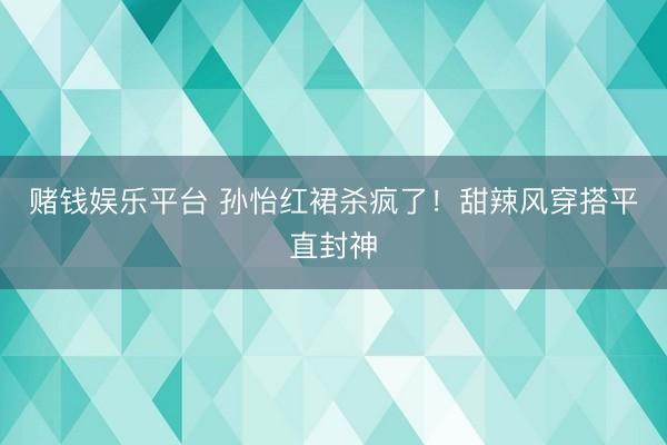 赌钱娱乐平台 孙怡红裙杀疯了！甜辣风穿搭平直封神