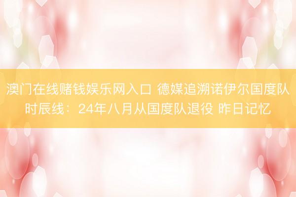 澳门在线赌钱娱乐网入口 德媒追溯诺伊尔国度队时辰线：24年八月从国度队退役 昨日记忆
