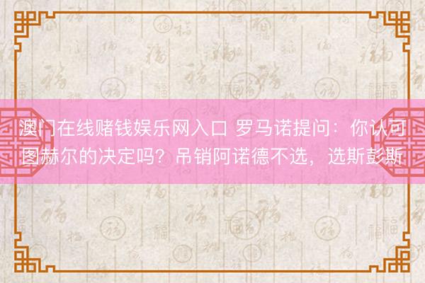 澳门在线赌钱娱乐网入口 罗马诺提问：你认可图赫尔的决定吗？吊销阿诺德不选，选斯彭斯