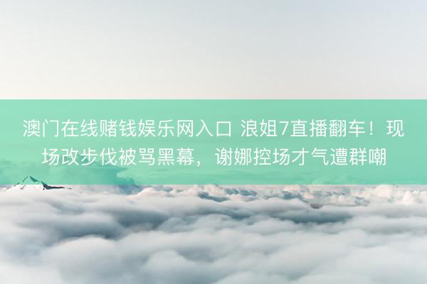 澳门在线赌钱娱乐网入口 浪姐7直播翻车！现场改步伐被骂黑幕，