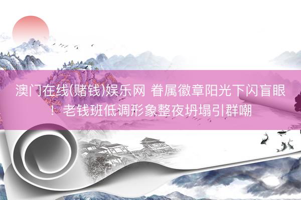 澳门在线(赌钱)娱乐网 眷属徽章阳光下闪盲眼！老钱班低调形象整夜坍塌引群嘲