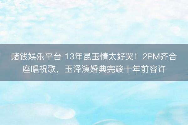 赌钱娱乐平台 13年昆玉情太好哭！2PM齐合座唱祝歌，玉泽演婚典完竣十年前容许