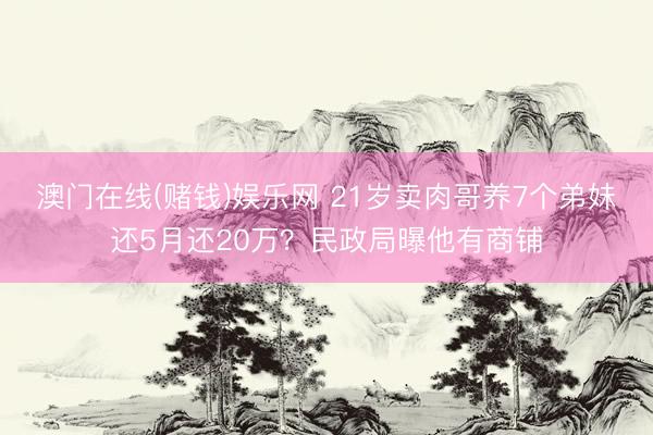 澳门在线(赌钱)娱乐网 21岁卖肉哥养7个弟妹还5月还20万？民政局曝他有商铺