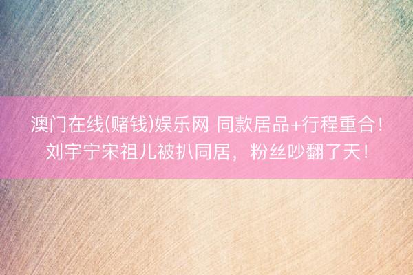 澳门在线(赌钱)娱乐网 同款居品+行程重合！刘宇宁宋祖儿被扒同居，粉丝吵翻了天！