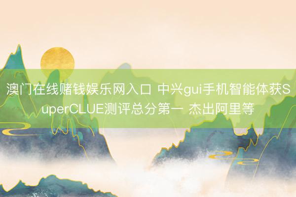 澳门在线赌钱娱乐网入口 中兴gui手机智能体获SuperCLUE测评总分第一 杰出阿里等