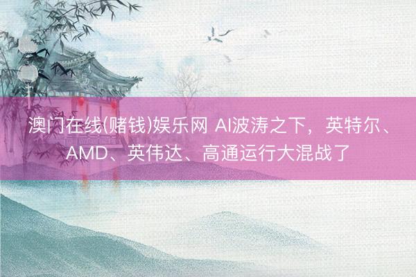 澳门在线(赌钱)娱乐网 AI波涛之下，英特尔、AMD、英伟达、高通运行大混战了