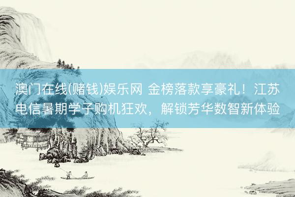 澳门在线(赌钱)娱乐网 金榜落款享豪礼！江苏电信暑期学子购机狂欢，解锁芳华数智新体验