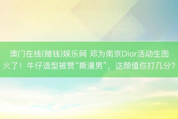 澳门在线(赌钱)娱乐网 邓为南京Dior活动生图火了！牛仔造型被赞“撕漫男”，这颜值你打几分？