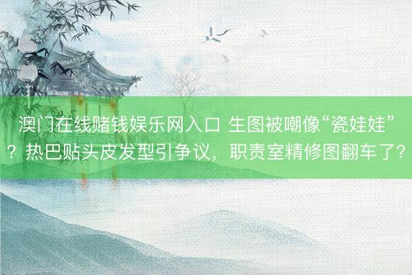澳门在线赌钱娱乐网入口 生图被嘲像“瓷娃娃”？热巴贴头皮发型引争议，职责室精修图翻车了？