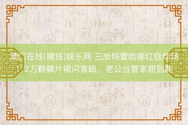 澳门在线(赌钱)娱乐网 三胎妈蕾哈娜红毯炸场！2万颗鳞片裙闪盲眼，老公当管家甜到齁