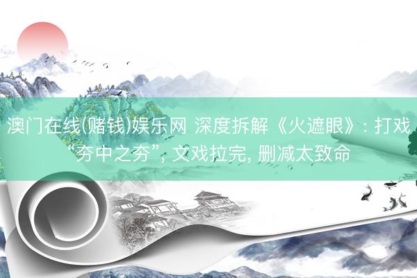 澳门在线(赌钱)娱乐网 深度拆解《火遮眼》: 打戏“夯中之夯”， 文戏拉完， 删减太致命