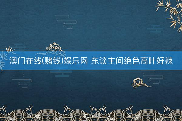 澳门在线(赌钱)娱乐网 东谈主间绝色高叶好辣