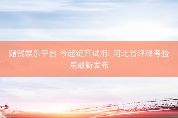 赌钱娱乐平台 今起绽开试用! 河北省评释考验院最新发布