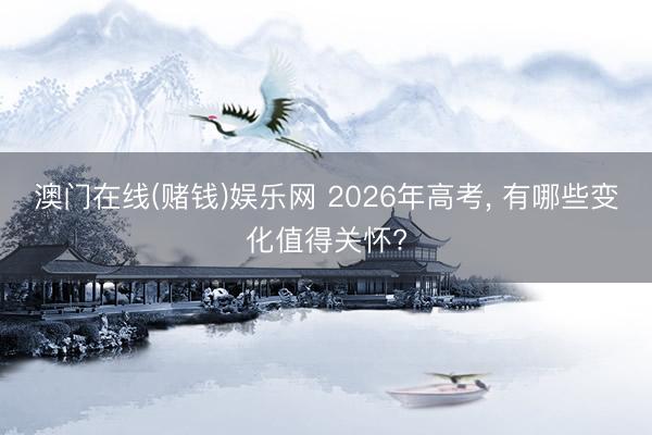 澳门在线(赌钱)娱乐网 2026年高考, 有哪些变化值得关怀?
