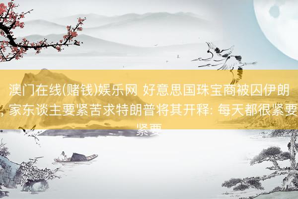 澳门在线(赌钱)娱乐网 好意思国珠宝商被囚伊朗， 家东谈主要紧苦求特朗普将其开释: 每天都很紧要