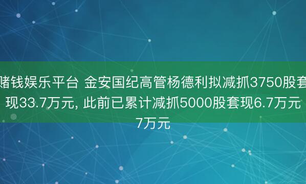 赌钱娱乐平台 金安国纪高管杨德利拟减抓3750股套现33.7万元， 此前已累计减抓5000股套现6.7万元