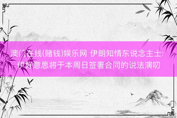 澳门在线(赌钱)娱乐网 伊朗知情东说念主士: 伊好意思将于本周日签署合同的说法演叨