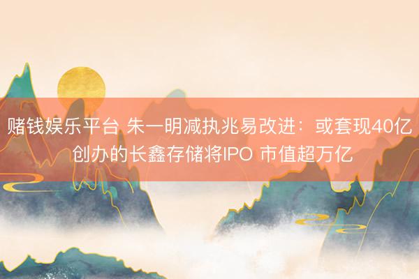赌钱娱乐平台 朱一明减执兆易改进：或套现40亿 创办的长鑫存储将IPO 市值超万亿