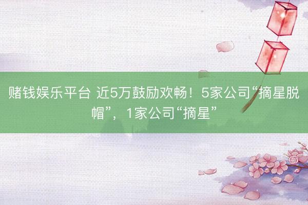 赌钱娱乐平台 近5万鼓励欢畅！5家公司“摘星脱帽”，1家公司“摘星”