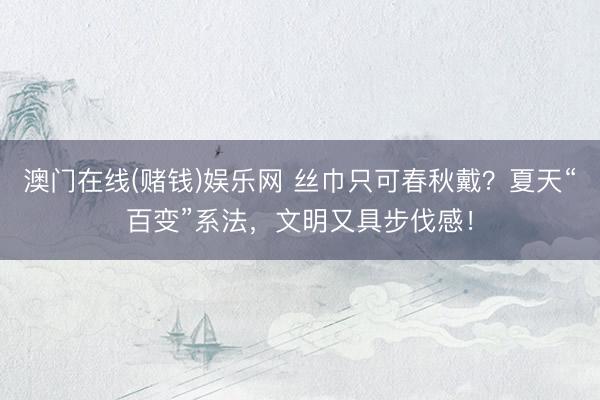 澳门在线(赌钱)娱乐网 丝巾只可春秋戴？夏天“百变”系法，文明又具步伐感！