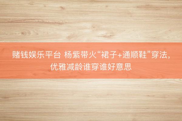 赌钱娱乐平台 杨紫带火“裙子+通顺鞋”穿法，优雅减龄谁穿谁好意思