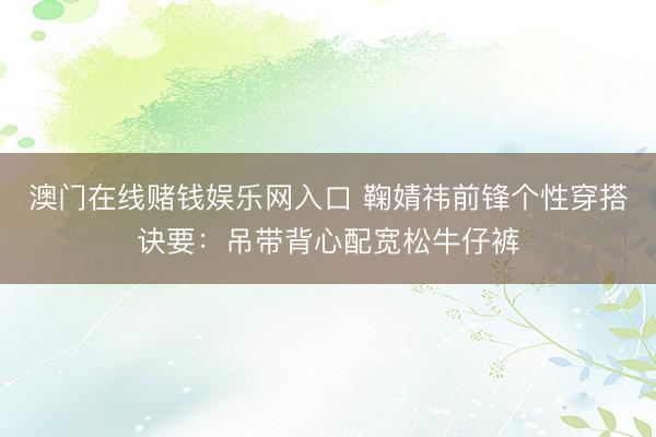 澳门在线赌钱娱乐网入口 鞠婧祎前锋个性穿搭诀要：吊带背心配宽松牛仔裤
