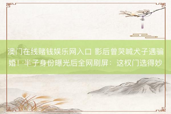 澳门在线赌钱娱乐网入口 影后曾哭喊犬子遇骗婚！半子身份曝光后全网刷屏：这权门选得妙