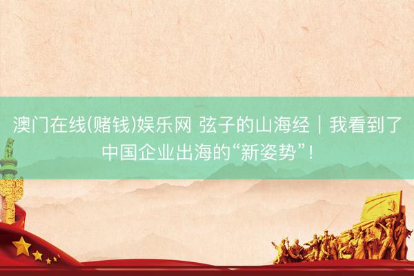 澳门在线(赌钱)娱乐网 弦子的山海经｜我看到了中国企业出海的“新姿势”！