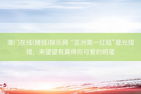 澳门在线(赌钱)娱乐网 “亚洲第一红毯”星光熠熠，来望望有莫得你可爱的明星
