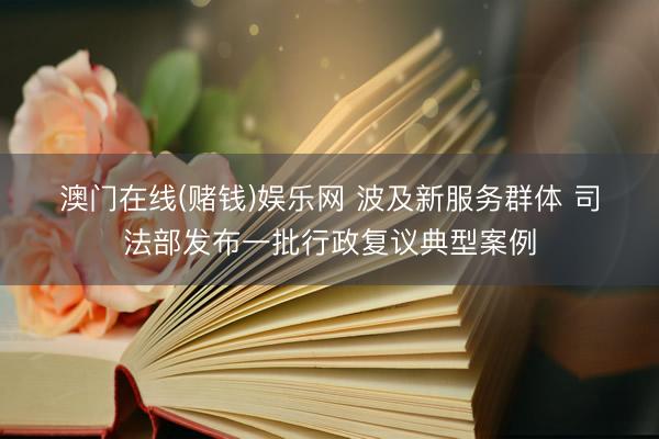 澳门在线(赌钱)娱乐网 波及新服务群体 司法部发布一批行政复议典型案例
