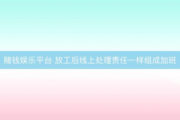 赌钱娱乐平台 放工后线上处理责任一样组成加班