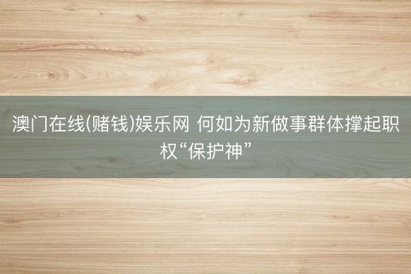 澳门在线(赌钱)娱乐网 何如为新做事群体撑起职权“保护神”