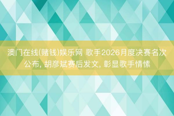 澳门在线(赌钱)娱乐网 歌手2026月度决赛名次公布， 胡彦斌赛后发文， 彰显歌手情愫