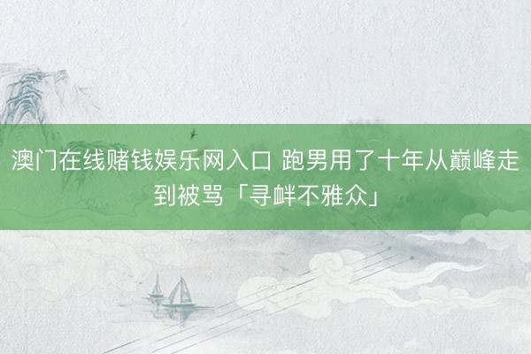 澳门在线赌钱娱乐网入口 跑男用了十年从巅峰走到被骂「寻衅不雅众」