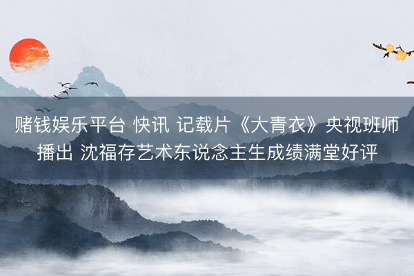 赌钱娱乐平台 快讯 记载片《大青衣》央视班师播出 沈福存艺术东说念主生成绩满堂好评