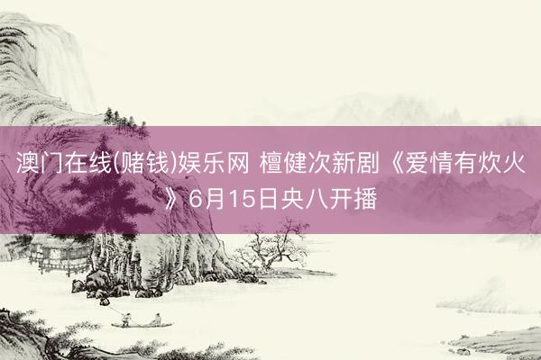 澳门在线(赌钱)娱乐网 檀健次新剧《爱情有炊火》6月15日央八开播