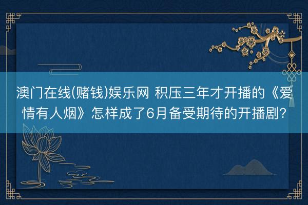 澳门在线(赌钱)娱乐网 积压三年才开播的《爱情有人烟》怎样成了6月备受期待的开播剧?